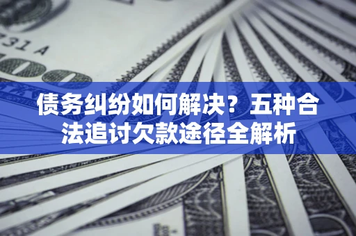 北京债务纠纷如何解决？五种合法追讨欠款途径全解析